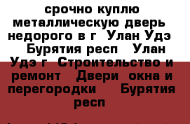 срочно куплю металлическую дверь, недорого в г. Улан-Удэ. - Бурятия респ., Улан-Удэ г. Строительство и ремонт » Двери, окна и перегородки   . Бурятия респ.